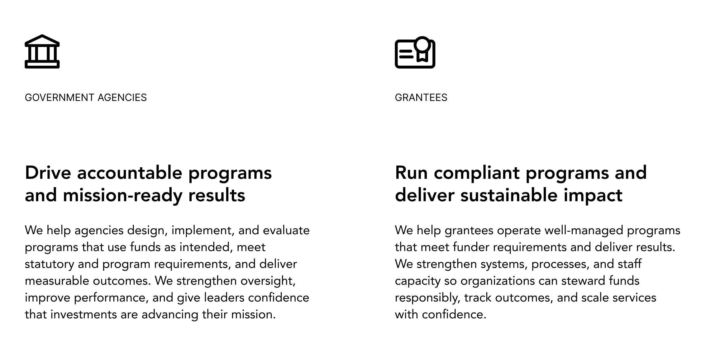 First image features a building icon and the heading "Government Agencies" and body text that reads " Drive accountable programs and mission-ready results We help agencies design, implement, and evaluate programs that use funds as intended, meet statutory and program requirements, and deliver measurable outcomes. We strengthen oversight, improve performance, and give leaders confidence that investments are advancing their mission." Second image features an id card icon titled "Grantees" and body text that reads "Run compliant programs and deliver sustainable impact We help grantees operate well-managed programs that meet funder requirements and deliver results. We strengthen systems, processes, and staff capacity so organizations can steward funds responsibly, track outcomes, and scale services with confidence."